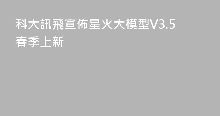 科大訊飛宣佈星火大模型V3.5春季上新