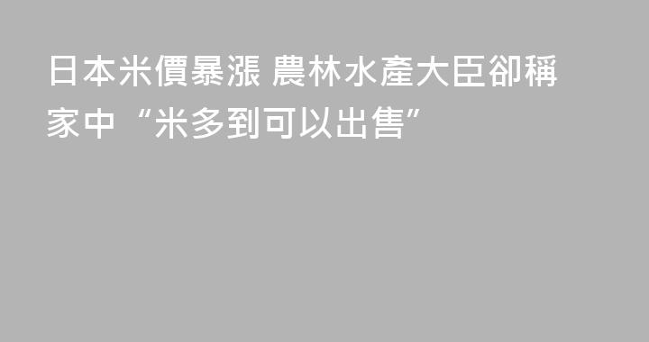 日本米價暴漲 農林水產大臣卻稱家中“米多到可以出售”