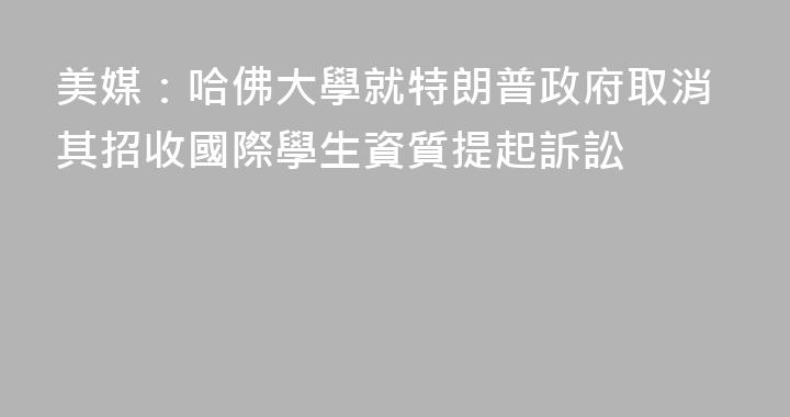 美媒：哈佛大學就特朗普政府取消其招收國際學生資質提起訴訟