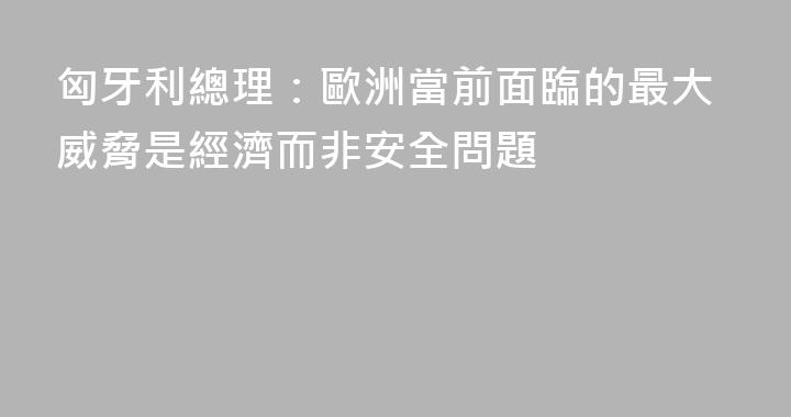 匈牙利總理：歐洲當前面臨的最大威脅是經濟而非安全問題