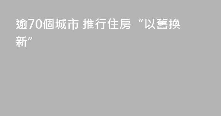 逾70個城市 推行住房“以舊換新”