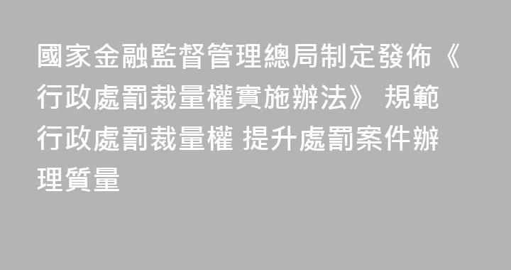 國家金融監督管理總局制定發佈《行政處罰裁量權實施辦法》 規範行政處罰裁量權 提升處罰案件辦理質量