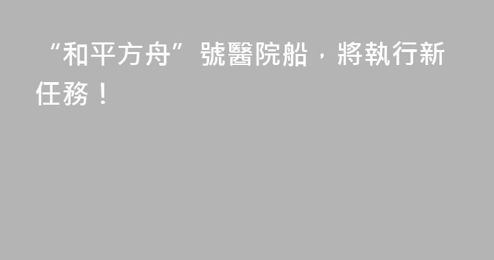 “和平方舟”號醫院船，將執行新任務！