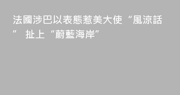 法國涉巴以表態惹美大使“風涼話” 扯上“蔚藍海岸”