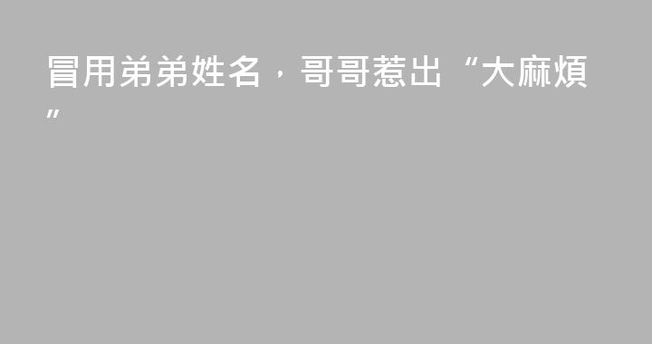 冒用弟弟姓名，哥哥惹出“大麻煩”