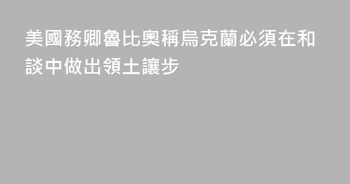 美國務卿魯比奧稱烏克蘭必須在和談中做出領土讓步