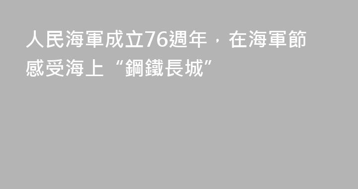 人民海軍成立76週年，在海軍節感受海上“鋼鐵長城”