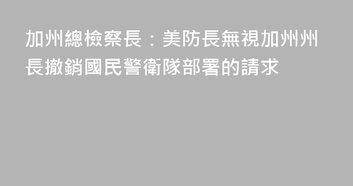 加州總檢察長：美防長無視加州州長撤銷國民警衛隊部署的請求