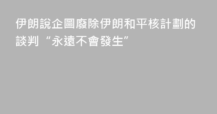 伊朗說企圖廢除伊朗和平核計劃的談判“永遠不會發生”