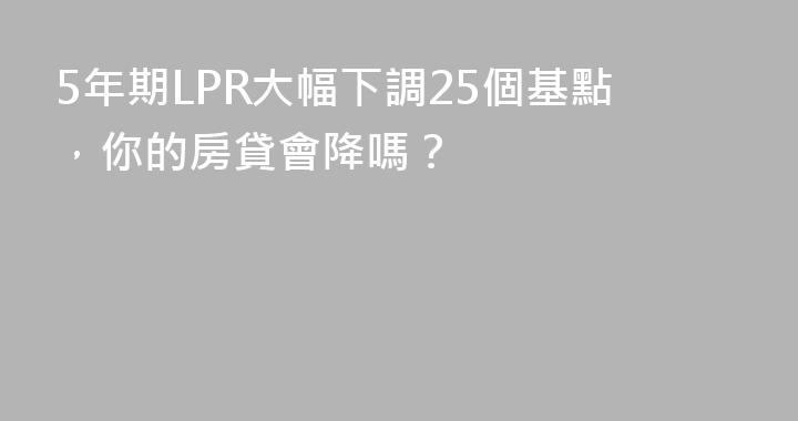 5年期LPR大幅下調25個基點，你的房貸會降嗎？