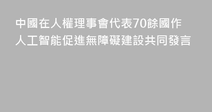 中國在人權理事會代表70餘國作人工智能促進無障礙建設共同發言