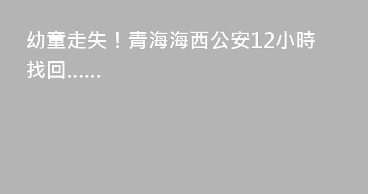 幼童走失！青海海西公安12小時找回……
