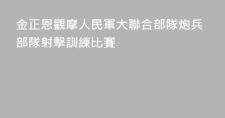 金正恩觀摩人民軍大聯合部隊炮兵部隊射擊訓練比賽