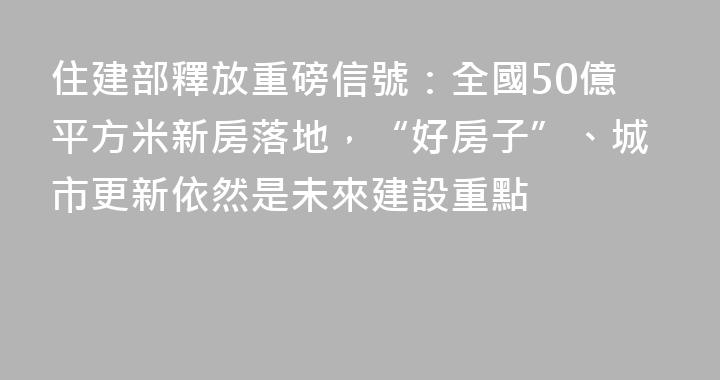 住建部釋放重磅信號：全國50億平方米新房落地，“好房子”、城市更新依然是未來建設重點