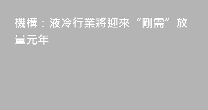 機構：液冷行業將迎來“剛需”放量元年