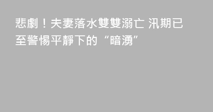 悲劇！夫妻落水雙雙溺亡 汛期已至警惕平靜下的“暗湧”