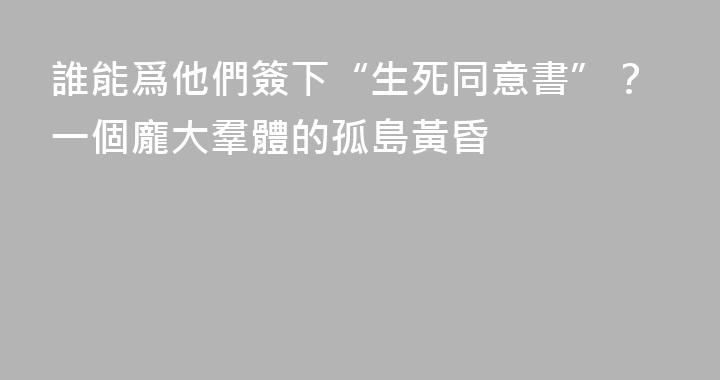 誰能爲他們簽下“生死同意書”？一個龐大羣體的孤島黃昏