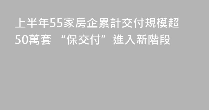 上半年55家房企累計交付規模超50萬套 “保交付”進入新階段