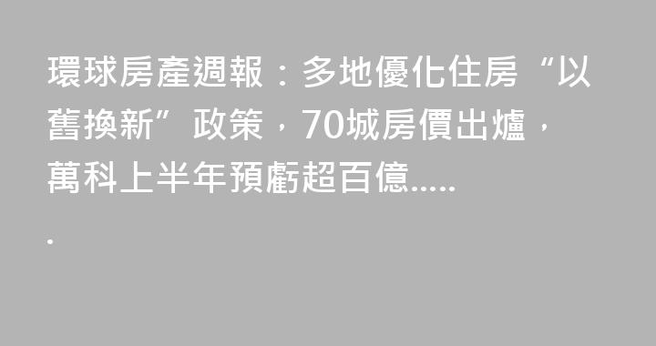 環球房產週報：多地優化住房“以舊換新”政策，70城房價出爐，萬科上半年預虧超百億......