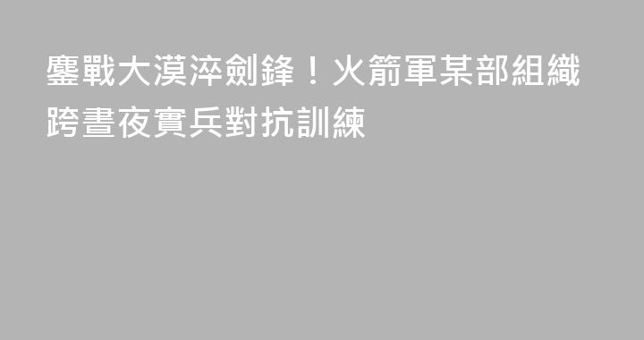 鏖戰大漠淬劍鋒！火箭軍某部組織跨晝夜實兵對抗訓練