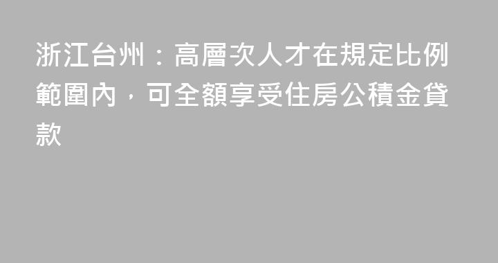 浙江台州：高層次人才在規定比例範圍內，可全額享受住房公積金貸款