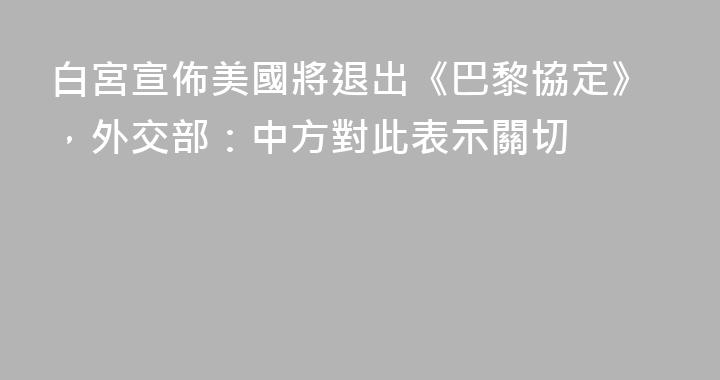 白宮宣佈美國將退出《巴黎協定》，外交部：中方對此表示關切