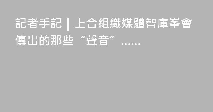 記者手記｜上合組織媒體智庫峯會傳出的那些“聲音”……