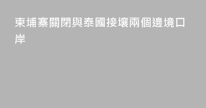 柬埔寨關閉與泰國接壤兩個邊境口岸
