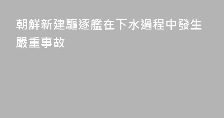 朝鮮新建驅逐艦在下水過程中發生嚴重事故