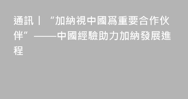 通訊丨“加納視中國爲重要合作伙伴”——中國經驗助力加納發展進程