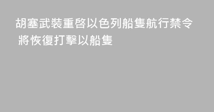 胡塞武裝重啓以色列船隻航行禁令 將恢復打擊以船隻