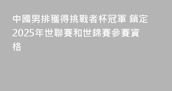 中國男排獲得挑戰者杯冠軍 鎖定2025年世聯賽和世錦賽參賽資格