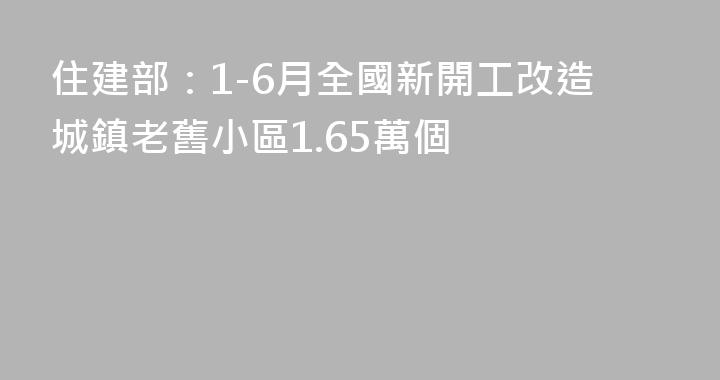 住建部：1-6月全國新開工改造城鎮老舊小區1.65萬個