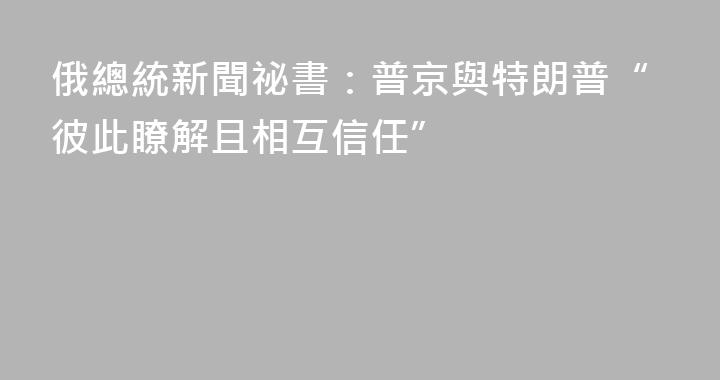 俄總統新聞祕書：普京與特朗普“彼此瞭解且相互信任”