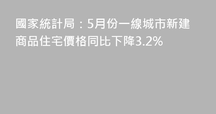 國家統計局：5月份一線城市新建商品住宅價格同比下降3.2%