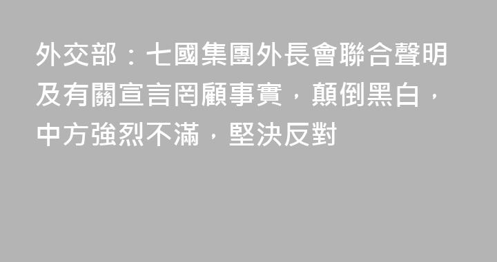 外交部：七國集團外長會聯合聲明及有關宣言罔顧事實，顛倒黑白，中方強烈不滿，堅決反對