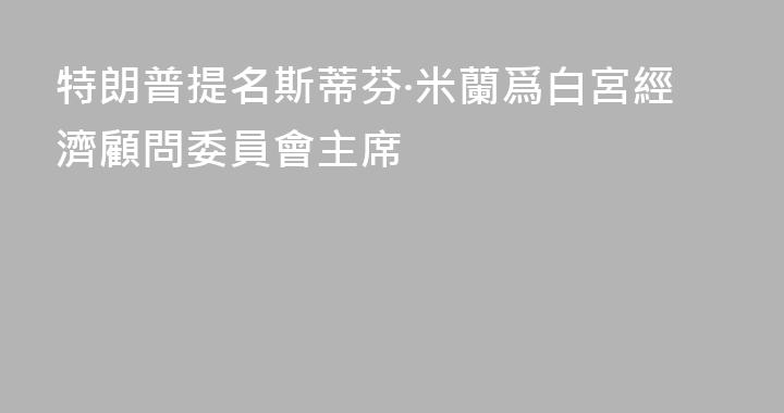 特朗普提名斯蒂芬·米蘭爲白宮經濟顧問委員會主席