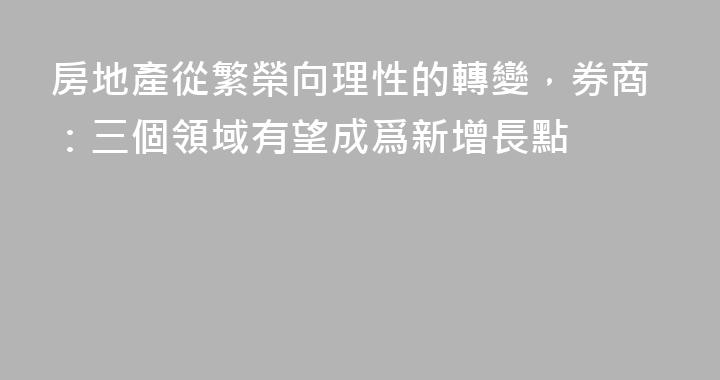 房地產從繁榮向理性的轉變，券商：三個領域有望成爲新增長點