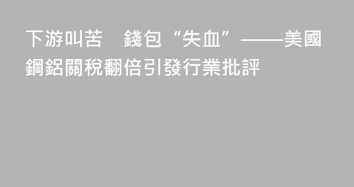 下游叫苦　錢包“失血”——美國鋼鋁關稅翻倍引發行業批評