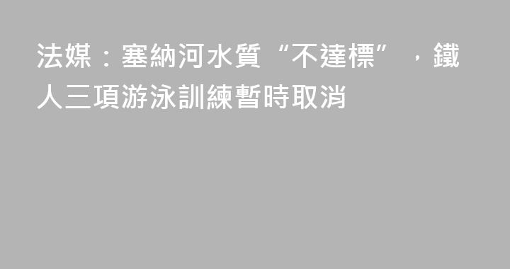 法媒：塞納河水質“不達標”，鐵人三項游泳訓練暫時取消