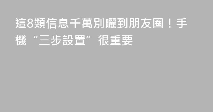 這8類信息千萬別曬到朋友圈！手機“三步設置”很重要