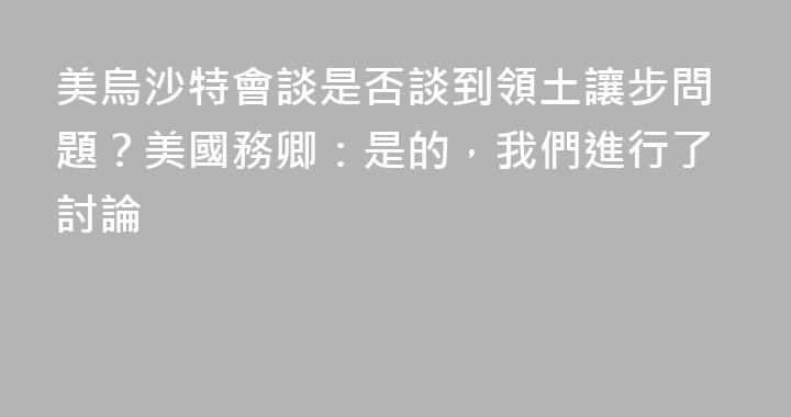 美烏沙特會談是否談到領土讓步問題？美國務卿：是的，我們進行了討論