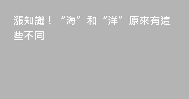 漲知識！“海”和“洋”原來有這些不同