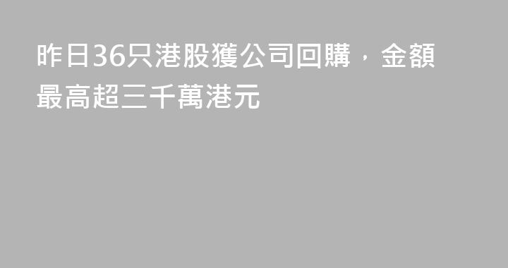 昨日36只港股獲公司回購，金額最高超三千萬港元