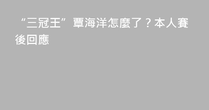 “三冠王”覃海洋怎麼了？本人賽後回應