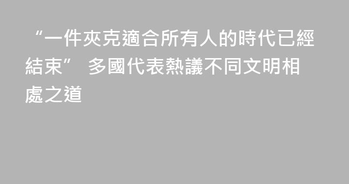 “一件夾克適合所有人的時代已經結束” 多國代表熱議不同文明相處之道
