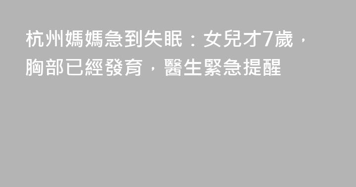 杭州媽媽急到失眠：女兒才7歲，胸部已經發育，醫生緊急提醒