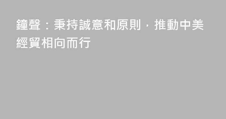 鐘聲：秉持誠意和原則，推動中美經貿相向而行