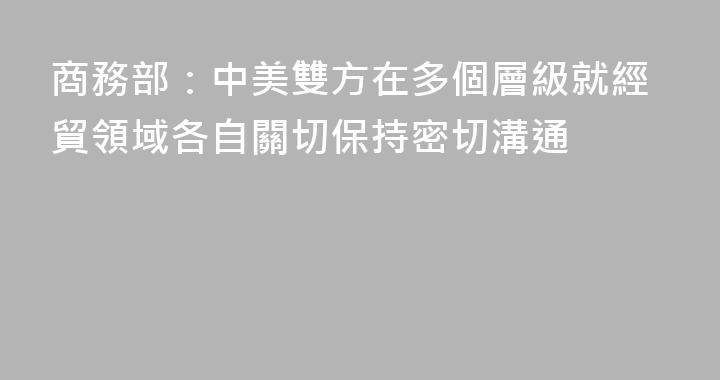 商務部：中美雙方在多個層級就經貿領域各自關切保持密切溝通