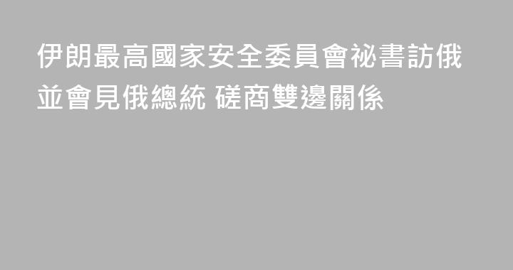 伊朗最高國家安全委員會祕書訪俄並會見俄總統 磋商雙邊關係
